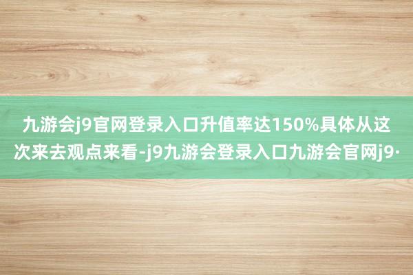 九游会j9官网登录入口　　升值率达150%　　具体从这次来去观点来看-j9九游会登录入口九游会官网j9·