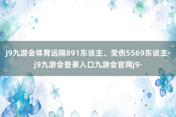 J9九游会体育远隔891东谈主、受伤5569东谈主-j9九游会登录入口九游会官网j9·