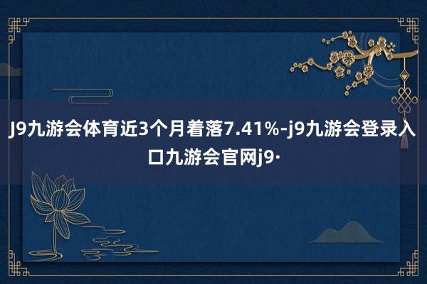 J9九游会体育近3个月着落7.41%-j9九游会登录入口九游会官网j9·
