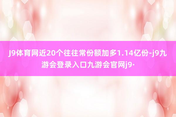 J9体育网近20个往往常份额加多1.14亿份-j9九游会登录入口九游会官网j9·