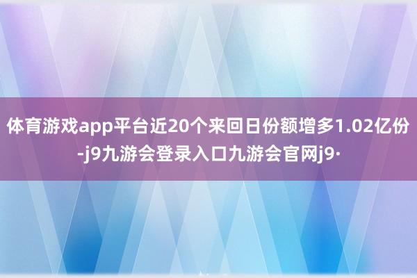 体育游戏app平台近20个来回日份额增多1.02亿份-j9九游会登录入口九游会官网j9·