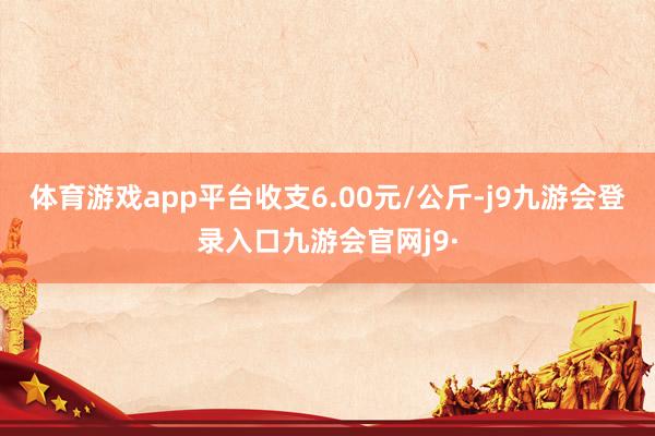 体育游戏app平台收支6.00元/公斤-j9九游会登录入口九游会官网j9·