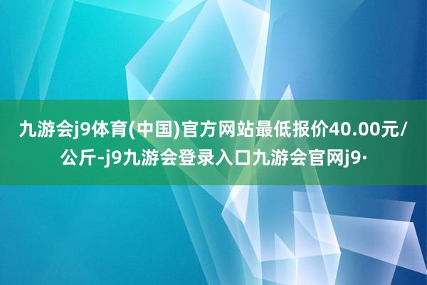九游会j9体育(中国)官方网站最低报价40.00元/公斤-j9九游会登录入口九游会官网j9·