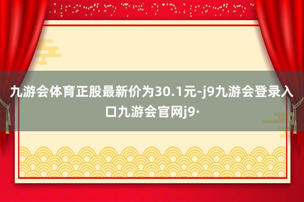 九游会体育正股最新价为30.1元-j9九游会登录入口九游会官网j9·