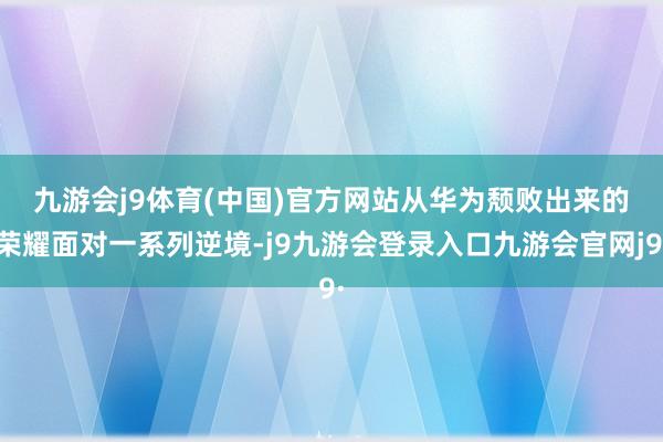 九游会j9体育(中国)官方网站　　从华为颓败出来的荣耀面对一系列逆境-j9九游会登录入口九游会官网j9·