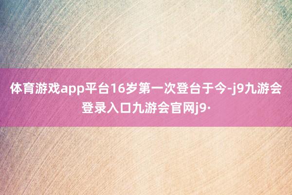 体育游戏app平台16岁第一次登台于今-j9九游会登录入口九游会官网j9·