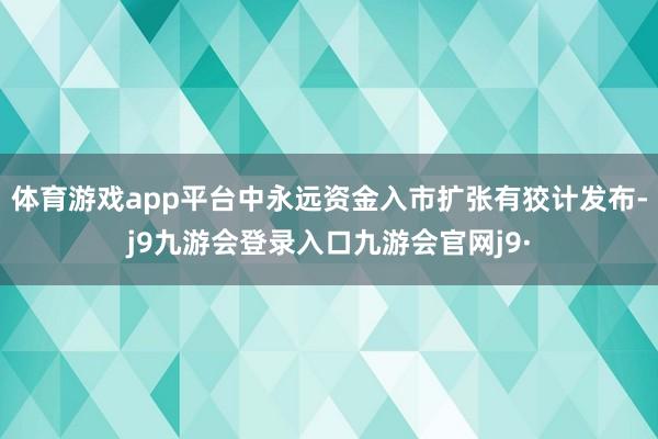 体育游戏app平台中永远资金入市扩张有狡计发布-j9九游会登录入口九游会官网j9·