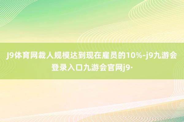 J9体育网裁人规模达到现在雇员的10%-j9九游会登录入口九游会官网j9·