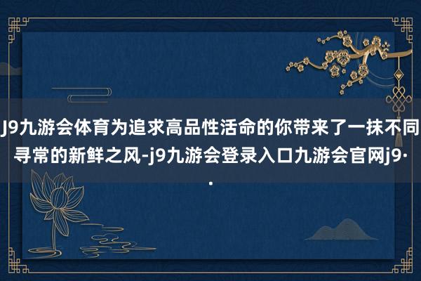J9九游会体育为追求高品性活命的你带来了一抹不同寻常的新鲜之风-j9九游会登录入口九游会官网j9·