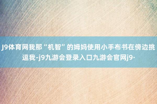 J9体育网我那“机智”的姆妈使用小手布书在傍边挑逗我-j9九游会登录入口九游会官网j9·