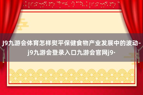 J9九游会体育怎样熨平保健食物产业发展中的波动-j9九游会登录入口九游会官网j9·