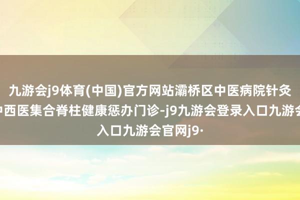九游会j9体育(中国)官方网站灞桥区中医病院针灸康复科中西医集合脊柱健康惩办门诊-j9九游会登录入口九游会官网j9·