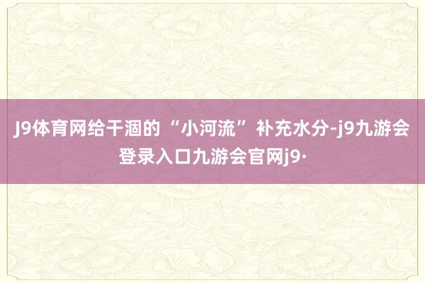 J9体育网给干涸的 “小河流” 补充水分-j9九游会登录入口九游会官网j9·