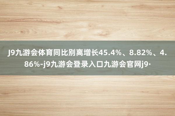 J9九游会体育同比别离增长45.4%、8.82%、4.86%-j9九游会登录入口九游会官网j9·