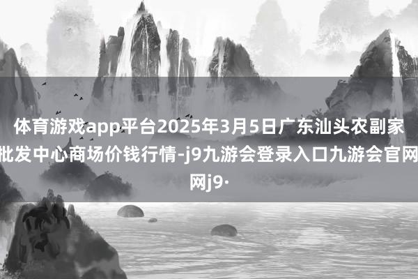 体育游戏app平台2025年3月5日广东汕头农副家具批发中心商场价钱行情-j9九游会登录入口九游会官网j9·
