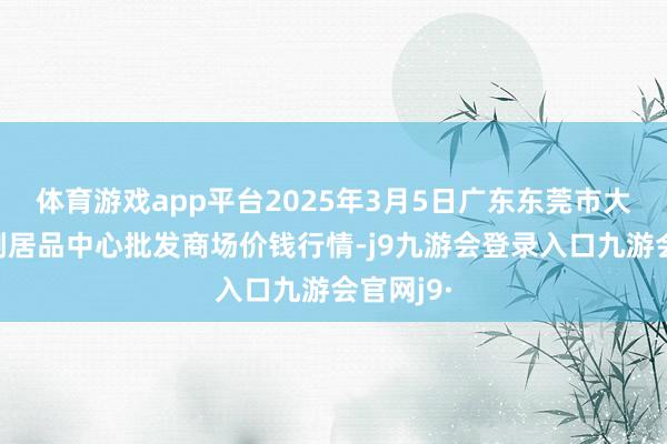 体育游戏app平台2025年3月5日广东东莞市大京九农副居品中心批发商场价钱行情-j9九游会登录入口九游会官网j9·
