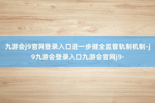 九游会j9官网登录入口进一步健全监管轨制机制-j9九游会登录入口九游会官网j9·