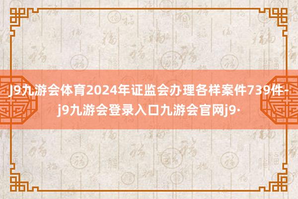J9九游会体育2024年证监会办理各样案件739件-j9九游会登录入口九游会官网j9·