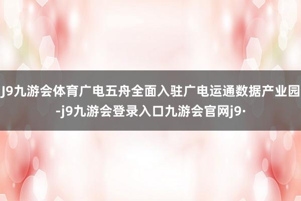 J9九游会体育广电五舟全面入驻广电运通数据产业园-j9九游会登录入口九游会官网j9·