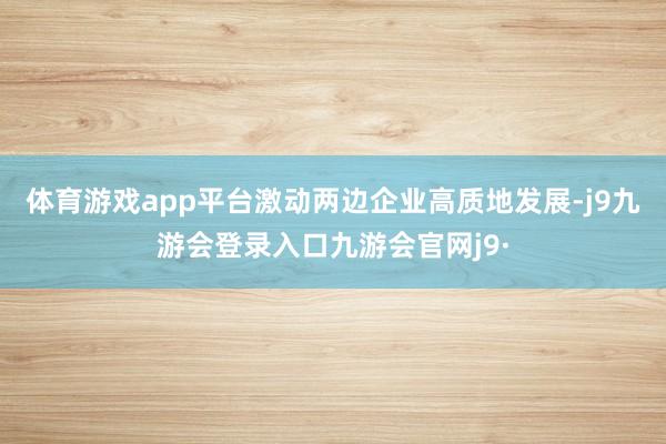 体育游戏app平台激动两边企业高质地发展-j9九游会登录入口九游会官网j9·