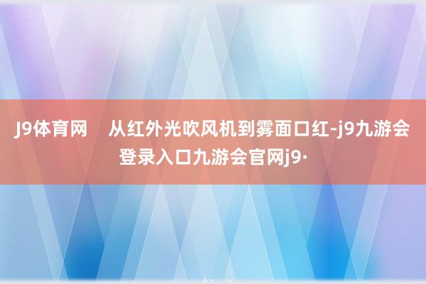 J9体育网    从红外光吹风机到雾面口红-j9九游会登录入口九游会官网j9·