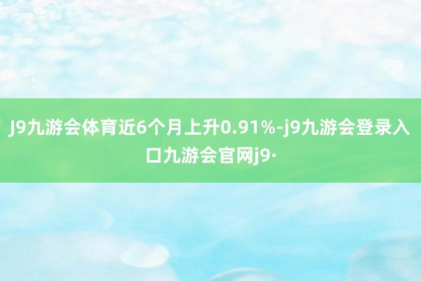 J9九游会体育近6个月上升0.91%-j9九游会登录入口九游会官网j9·