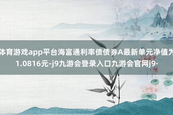 体育游戏app平台海富通利率债债券A最新单元净值为1.0816元-j9九游会登录入口九游会官网j9·