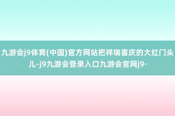 九游会j9体育(中国)官方网站把祥瑞喜庆的大红门头儿-j9九游会登录入口九游会官网j9·
