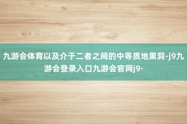 九游会体育以及介于二者之间的中等质地黑洞-j9九游会登录入口九游会官网j9·