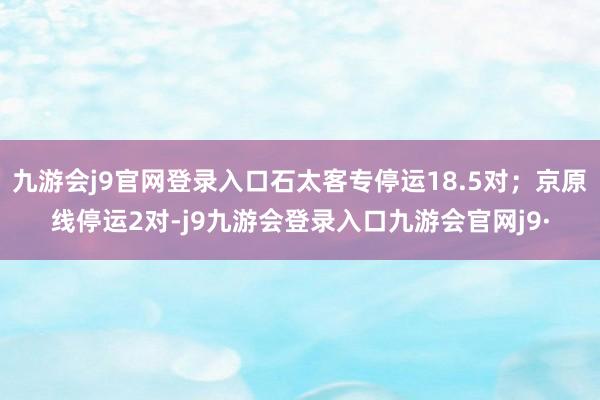 九游会j9官网登录入口石太客专停运18.5对；京原线停运2对-j9九游会登录入口九游会官网j9·