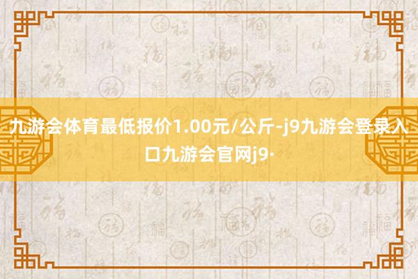 九游会体育最低报价1.00元/公斤-j9九游会登录入口九游会官网j9·