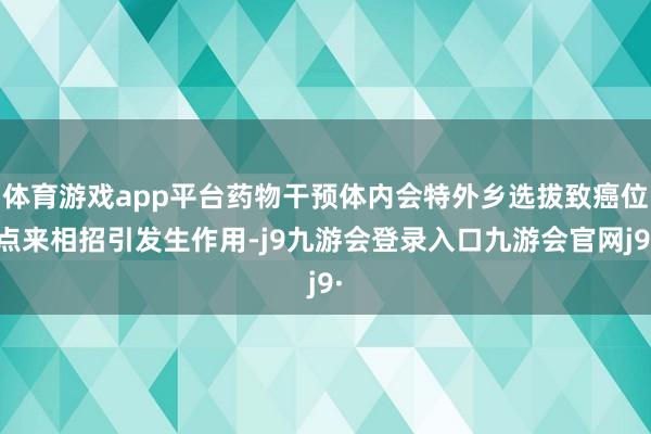 体育游戏app平台药物干预体内会特外乡选拔致癌位点来相招引发生作用-j9九游会登录入口九游会官网j9·