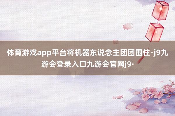 体育游戏app平台将机器东说念主团团围住-j9九游会登录入口九游会官网j9·