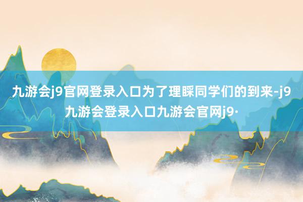 九游会j9官网登录入口为了理睬同学们的到来-j9九游会登录入口九游会官网j9·