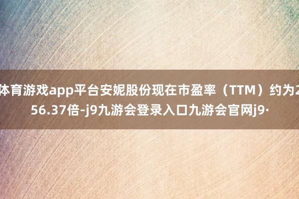 体育游戏app平台安妮股份现在市盈率（TTM）约为256.37倍-j9九游会登录入口九游会官网j9·