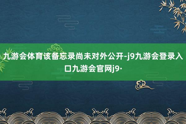 九游会体育该备忘录尚未对外公开-j9九游会登录入口九游会官网j9·