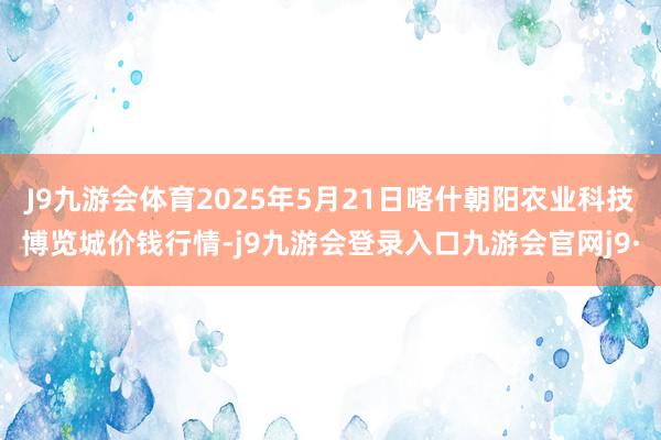 J9九游会体育2025年5月21日喀什朝阳农业科技博览城价钱行情-j9九游会登录入口九游会官网j9·
