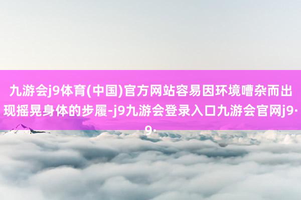 九游会j9体育(中国)官方网站容易因环境嘈杂而出现摇晃身体的步履-j9九游会登录入口九游会官网j9·
