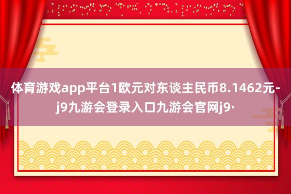 体育游戏app平台1欧元对东谈主民币8.1462元-j9九游会登录入口九游会官网j9·