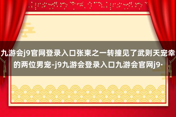 九游会j9官网登录入口张柬之一转撞见了武则天宠幸的两位男宠-j9九游会登录入口九游会官网j9·