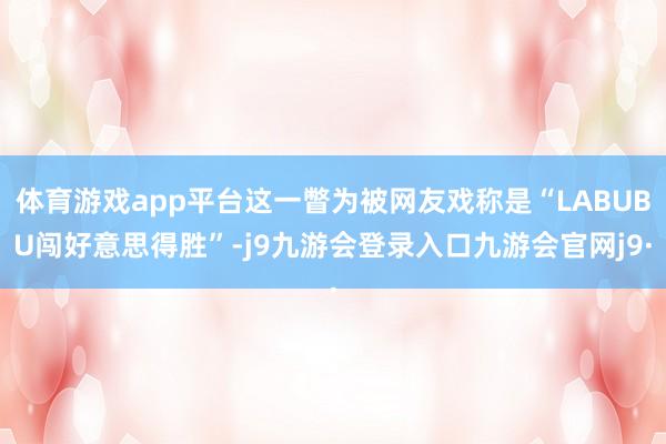 体育游戏app平台这一瞥为被网友戏称是“LABUBU闯好意思得胜”-j9九游会登录入口九游会官网j9·