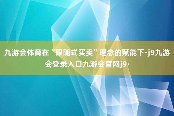 九游会体育在“跟随式买卖”理念的赋能下-j9九游会登录入口九游会官网j9·