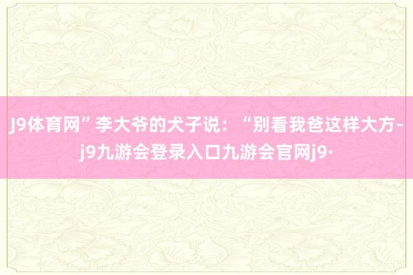 J9体育网”李大爷的犬子说：“别看我爸这样大方-j9九游会登录入口九游会官网j9·