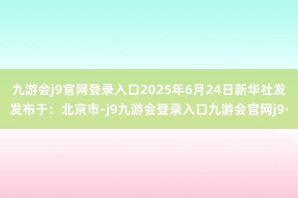 九游会j9官网登录入口2025年6月24日新华社发发布于：北京市-j9九游会登录入口九游会官网j9·
