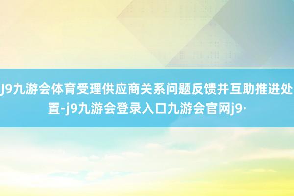 J9九游会体育受理供应商关系问题反馈并互助推进处置-j9九游会登录入口九游会官网j9·