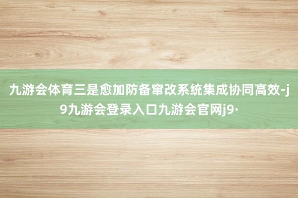 九游会体育 三是愈加防备窜改系统集成协同高效-j9九游会登录入口九游会官网j9·