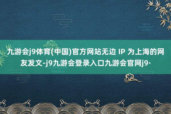 九游会j9体育(中国)官方网站无边 IP 为上海的网友发文-j9九游会登录入口九游会官网j9·