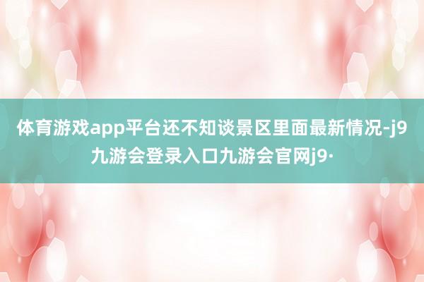 体育游戏app平台还不知谈景区里面最新情况-j9九游会登录入口九游会官网j9·