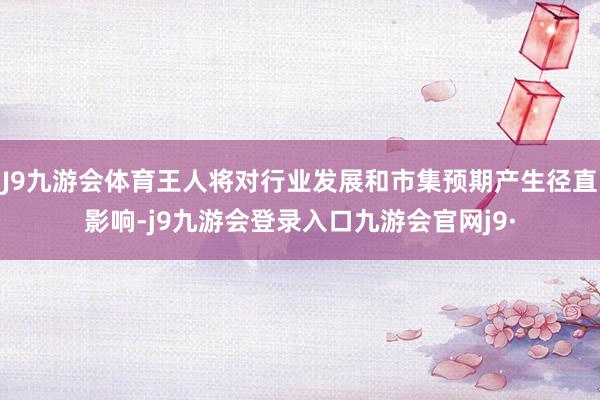J9九游会体育王人将对行业发展和市集预期产生径直影响-j9九游会登录入口九游会官网j9·