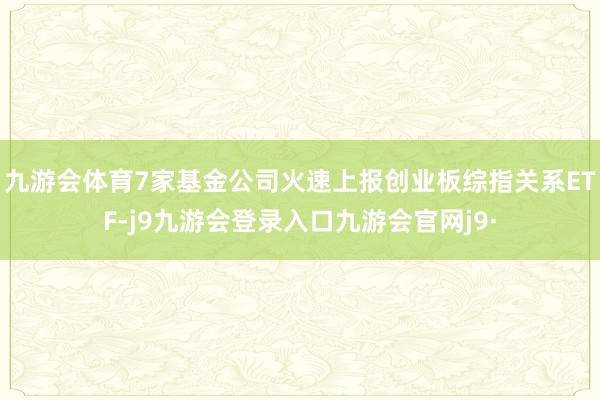 九游会体育7家基金公司火速上报创业板综指关系ETF-j9九游会登录入口九游会官网j9·